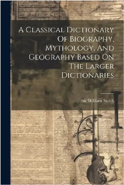 A Classical Dictionary Of Biography, Mythology, And Geography Based On The Larger Dictionaries by Smith, William
