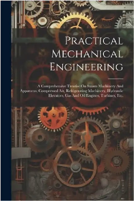 Practical Mechanical Engineering: A Comprehensive Treatise On Steam Machinery And Apparatus, Compressed Air, Refrigerating Machinery, Hydraulic Elevat by Anonymous