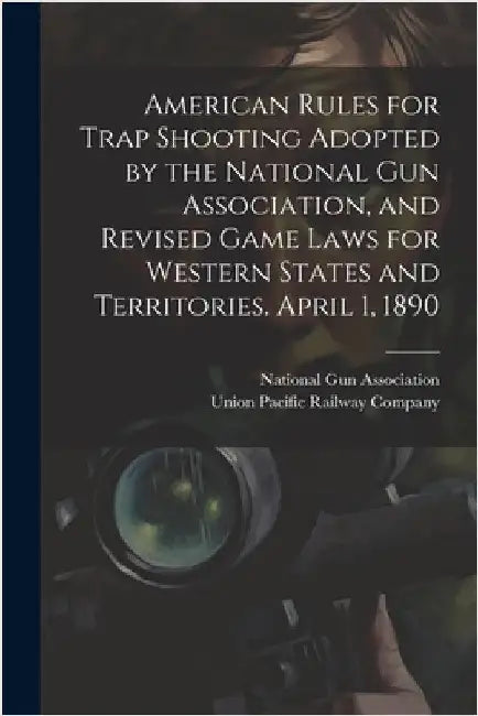 American Rules for Trap Shooting Adopted by the National Gun Association, and Revised Game Laws for Western States and Territories. April 1, 1890 by Union Pacific Railway Company