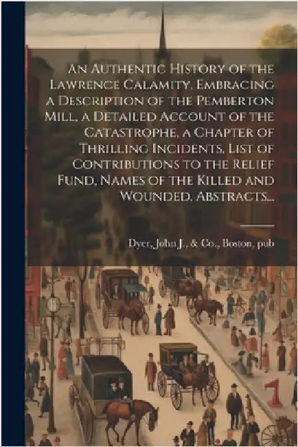 An Authentic History of the Lawrence Calamity, Embracing a Description of the Pemberton Mill, a Detailed Account of the Catastrophe, a Chapter of Thri by Dyer, John J. &. Co