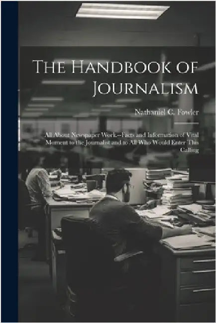 The Handbook of Journalism; All About Newspaper Work.--Facts and Information of Vital Moment to the Journalist and to All Who Would Enter This Calling by Fowler, Nathaniel C. (Nathaniel Clark)