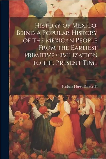 History of Mexico, Being a Popular History of the Mexican People From the Earliest Primitive Civilization to the Present Time by Bancroft, Hubert Howe 1832-1918