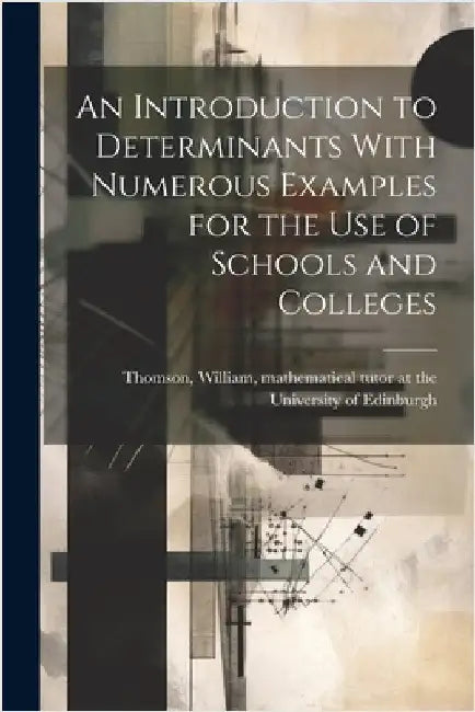 An Introduction to Determinants With Numerous Examples for the Use of Schools and Colleges by Thomson, William Mathematical Tutor at