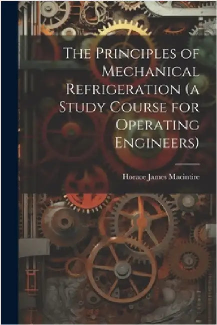 The Principles of Mechanical Refrigeration (a Study Course for Operating Engineers) by Macintire, Horace James