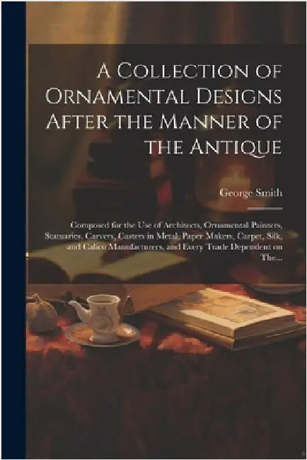 A Collection of Ornamental Designs After the Manner of the Antique: Composed for the Use of Architects, Ornamental Painters, Statuaries, Carvers, Cast by Smith, George 1808-1899