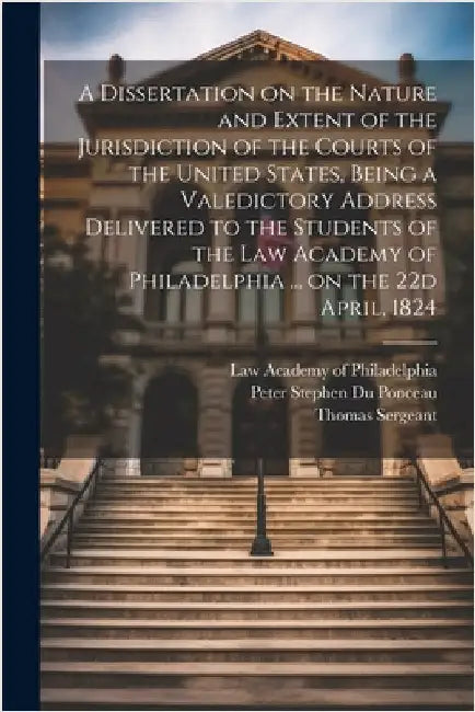 A Dissertation on the Nature and Extent of the Jurisdiction of the Courts of the United States, Being a Valedictory Address Delivered to the Students by Du Ponceau, Peter Stephen 1760-1844