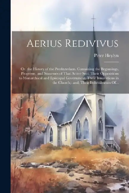 Aerius Redivivus: Or, the History of the Presbyterians. Containing the Beginnings, Progresse, and Successes of That Active Sect. Their O by Peter 1600-1662 Heylyn
