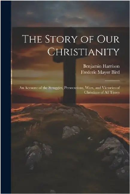 The Story of Our Christianity; an Account of the Struggles, Persecutions, Wars, and Victories of Christians of All Times by Bird, Frederic Mayer 1838-1908
