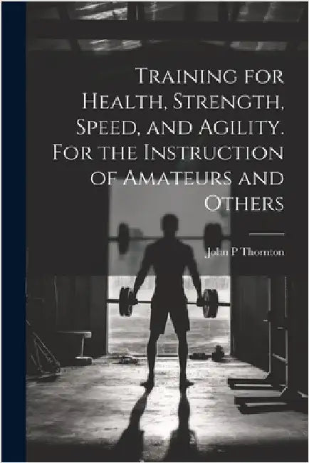 Training for Health, Strength, Speed, and Agility. For the Instruction of Amateurs and Others by Thornton, John P.