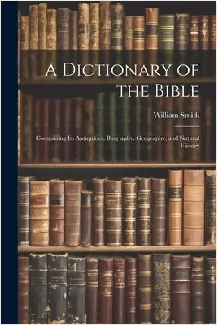 A Dictionary of the Bible: Comprising Its Antiquities, Biography, Geography, and Natural History by Smith, William