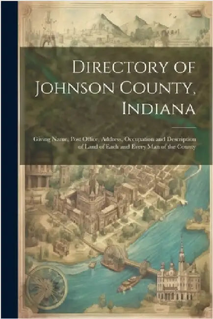 Directory of Johnson County, Indiana: Giving Name, Post Office, Address, Occupation and Description of Land of Each and Every Man of the County by Anonymous