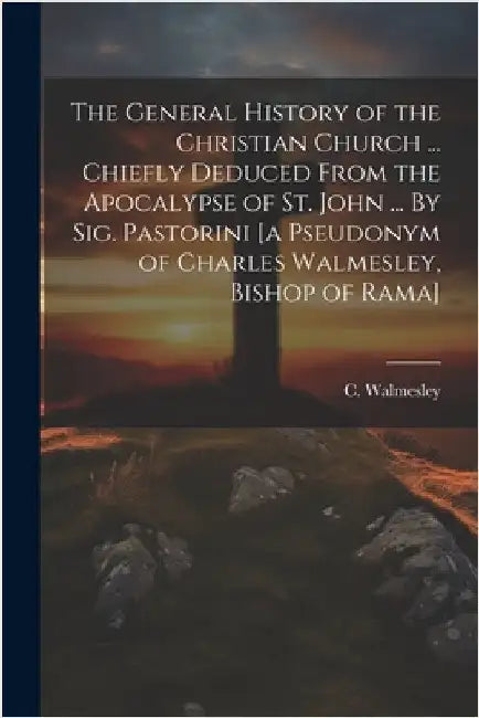 The General History of the Christian Church ... Chiefly Deduced From the Apocalypse of St. John ... By Sig. Pastorini [a Pseudonym of Charles Walmesle by Walmesley, C. (Charles) 1722-1797