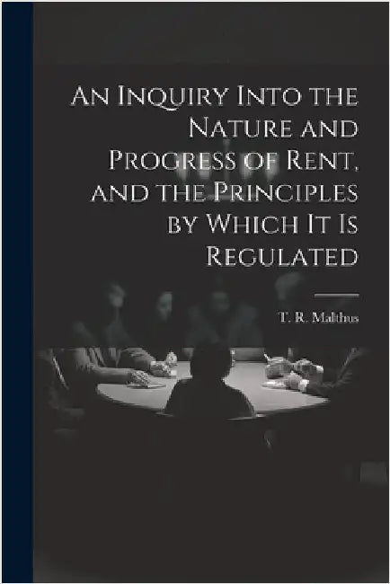 An Inquiry Into the Nature and Progress of Rent, and the Principles by Which It is Regulated by Malthus, T. R. (Thomas Robert) 1766-