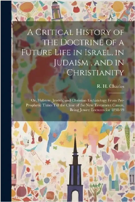 A Critical History of the Doctrine of a Future Life in Israel, in Judaism, and in Christianity: Or, Hebrew, Jewish, and Christian Eschatology From Pre by Charles, R. H. (Robert Henry) 1855-1