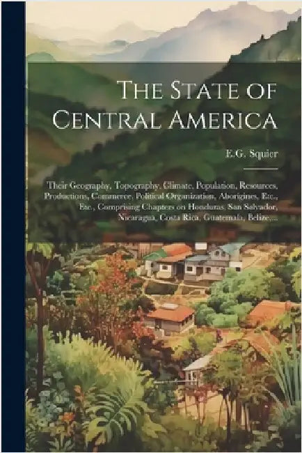 The State of Central America; Their Geography, Topography, Climate, Population, Resources, Productions, Commerce, Political Organization, Aborigines, by Squier, E. G.