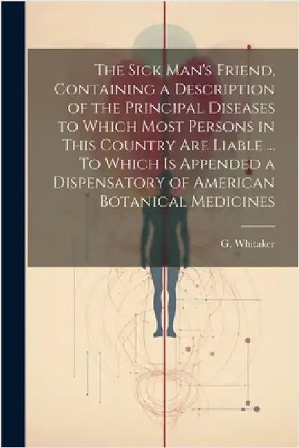 The Sick Man's Friend, Containing a Description of the Principal Diseases to Which Most Persons in This Country Are Liable ... To Which is Appended a by Whitaker, G.