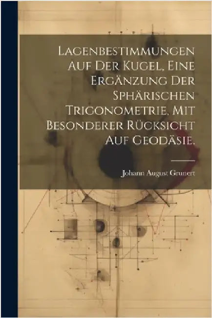 Lagenbestimmungen auf der Kugel, eine Ergänzung der sphärischen Trigonometrie, mit besonderer Rücksicht auf Geodäsie. by Grunert, Johann August