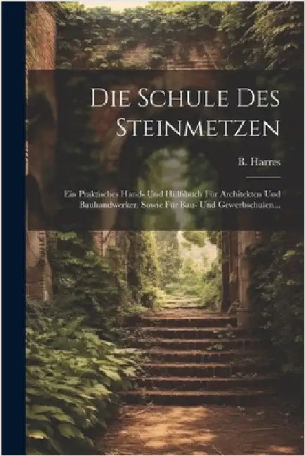 Die Schule Des Steinmetzen: Ein Praktisches Hand- Und Hülfsbuch Für Architekten Und Bauhandwerker, Sowie Für Bau- Und Gewerbschulen... by Harres, B.