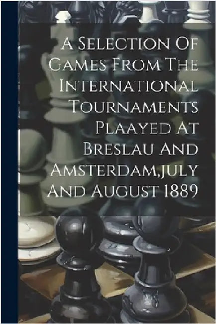 A Selection Of Games From The International Tournaments Plaayed At Breslau And Amsterdam, july And August 1889 by Anonymous
