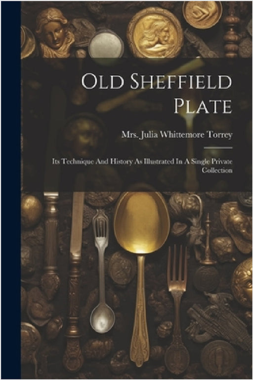 Old Sheffield Plate: Its Technique And History As Illustrated In A Single Private Collection by Mrs Julia Whittemore Torrey