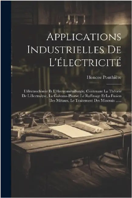 Applications Industrielles De L'électricité: L'électrochimie Et L'électrométallurgie, Contenant La Théorie De L'électrolyse, La Galvano-plastie, Le Ra by Ponthière, Honore