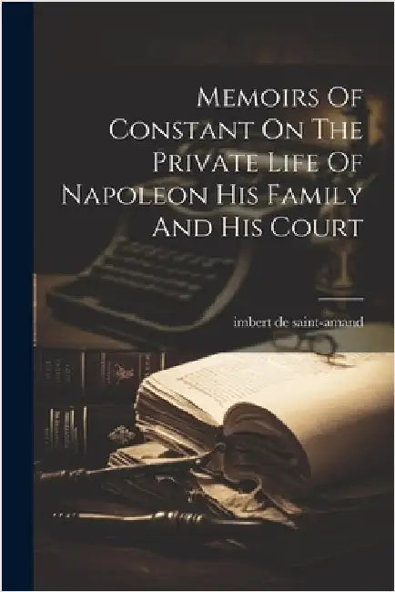 Memoirs Of Constant On The Private Life Of Napoleon His Family And His Court by Saint-Amand, Imbert De