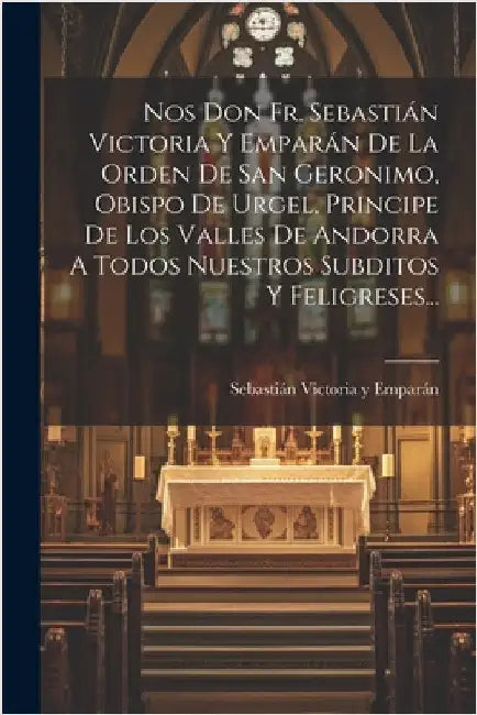 Nos Don Fr. Sebastián Victoria Y Emparán De La Orden De San Geronimo, Obispo De Urgel, Principe De Los Valles De Andorra A Todos Nuestros Subditos Y F by Sebastián Victoria Y Emparán