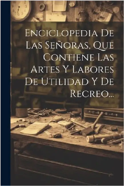 Enciclopedia De Las Señoras, Que Contiene Las Artes Y Labores De Utilidad Y De Recreo... by Anonymous