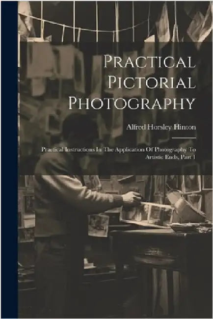 Practical Pictorial Photography: Practical Instructions In The Application Of Photography To Artistic Ends, Part 1 by Hinton, Alfred Horsley