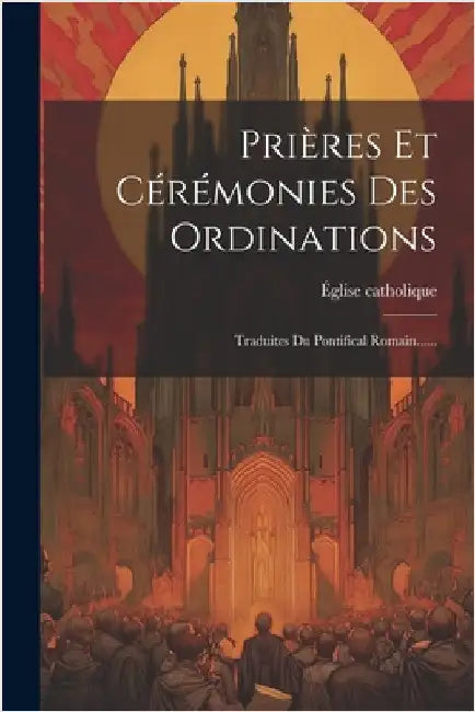 Prières Et Cérémonies Des Ordinations: Traduites Du Pontifical Romain...... by Catholique, Église