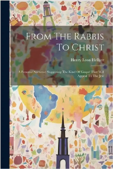 From The Rabbis To Christ: A Personal Narrative Suggesting The Kind Of Gospel That Will Appeal To The Jew by Hellyer, Henry Leon