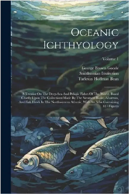 Oceanic Ichthyology: A Treatise On The Deep-sea And Pelagic Fishes Of The World, Based Chiefly Upon The Collections Made By The Steamers Bl by Goode, George Brown