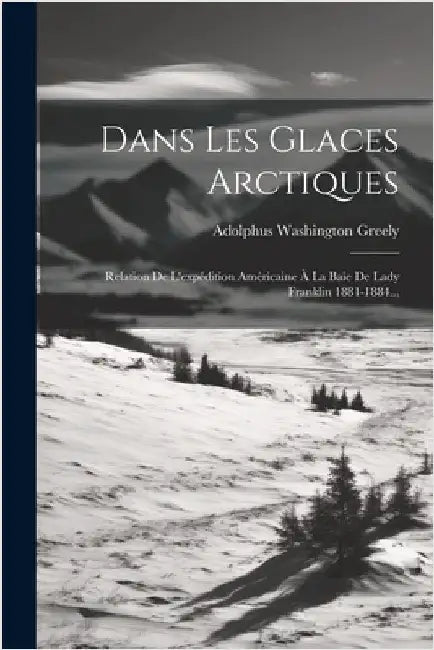 Dans Les Glaces Arctiques: Relation De L'expédition Américaine À La Baie De Lady Franklin 1881-1884... by Greely, Adolphus Washington