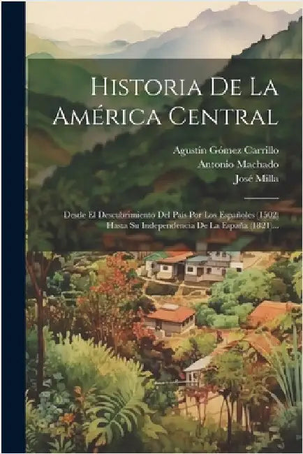 Historia De La América Central: Desde El Descubrimiento Del País Por Los Españoles (1502) Hasta Su Independencia De La España (1821)... by Milla, José