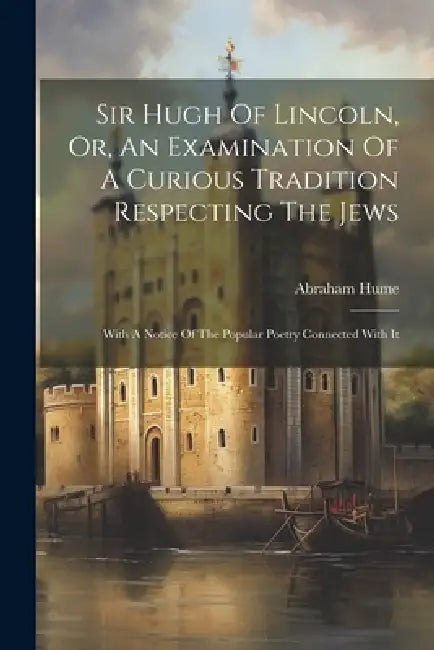 Sir Hugh Of Lincoln, Or, An Examination Of A Curious Tradition Respecting The Jews: With A Notice Of The Popular Poetry Connected With It by Abraham Hume