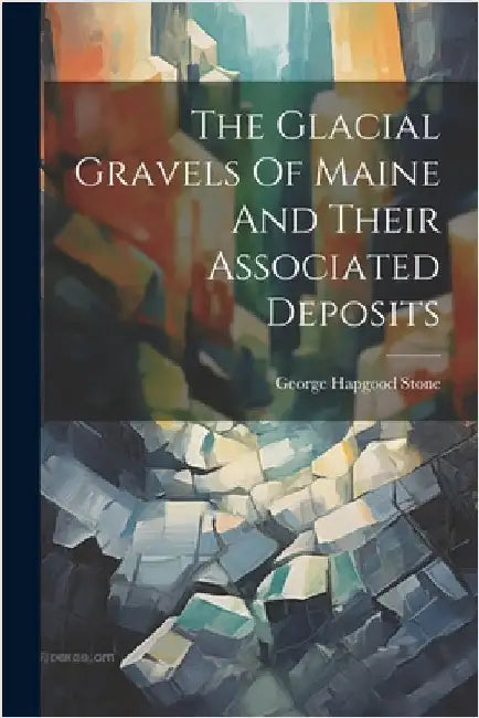 The Glacial Gravels Of Maine And Their Associated Deposits by Stone, George Hapgood