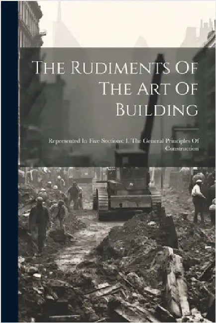 The Rudiments Of The Art Of Building: Represented In Five Sections: I. The General Principles Of Construction by Anonymous
