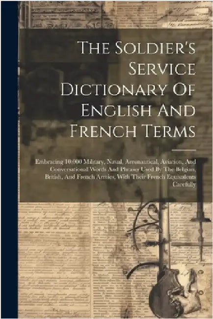 The Soldier's Service Dictionary Of English And French Terms: Embracing 10,000 Military, Naval, Aeronautical, Aviation, And Conversational Words And P by Anonymous