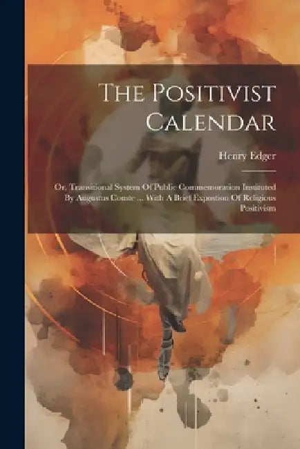 The Positivist Calendar: Or, Transitional System Of Public Commemoration Instituted By Augustus Comte ... With A Brief Expostion Of Religious Positivi by Henry Edger