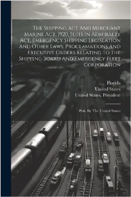 The Shipping Act And Merchant Marine Act, 1920, Suits In Admiralty Act, Emergency Shipping Legislation And Other Laws, Proclamations And Executive Ord by Florida