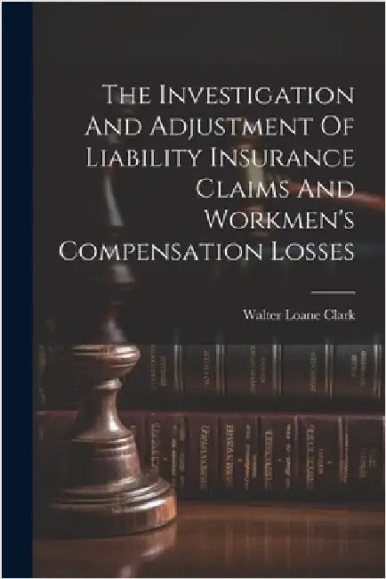 The Investigation And Adjustment Of Liability Insurance Claims And Workmen's Compensation Losses by Clark, Walter Loane