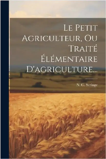 Le Petit Agriculteur, Ou Traité Élémentaire D'agriculture... by Seringe, N. C.