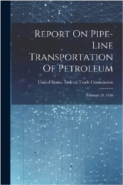 Report On Pipe-line Transportation Of Petroleum: February 28, 1916 by United States Federal Trade Commission