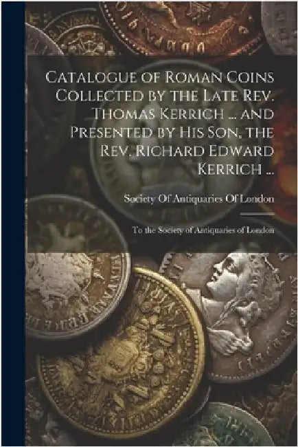 Catalogue of Roman Coins Collected by the Late Rev. Thomas Kerrich ... and Presented by His Son, the Rev. Richard Edward Kerrich ...: To the Society o by Society of Antiquaries of London