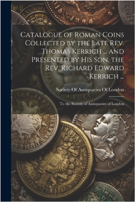 Catalogue of Roman Coins Collected by the Late Rev. Thomas Kerrich ... and Presented by His Son, the Rev. Richard Edward Kerrich ...: To the Society o by Society of Antiquaries of London