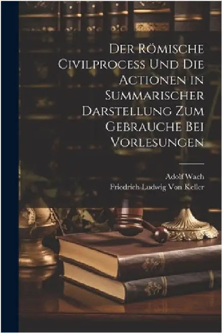 Der Römische Civilprocess Und Die Actionen in Summarischer Darstellung Zum Gebrauche Bei Vorlesungen by Von Keller, Friedrich Ludwig