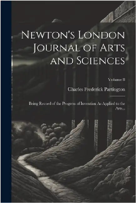 Newton's London Journal of Arts and Sciences: Being Record of the Progress of Invention As Applied to the Arts...; Volume 8 by Partington, Charles Frederick