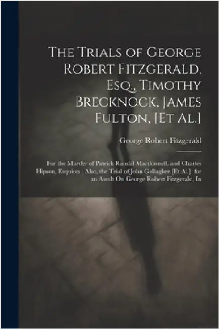 The Trials of George Robert Fitzgerald, Esq., Timothy Brecknock, James Fulton, [Et Al.]: For the Murder of Patrick Randal Macdonnell, and Charles Hips by Fitzgerald, George Robert