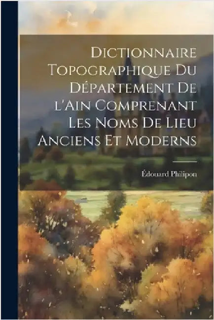 Dictionnaire topographique du département de l'Ain comprenant les noms de lieu anciens et moderns by Philipon, Édouard