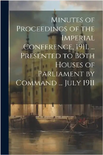 Minutes of Proceedings of the Imperial Conference, 1911. ... Presented to Both Houses of Parliament by Command ... July 1911 by Anonymous